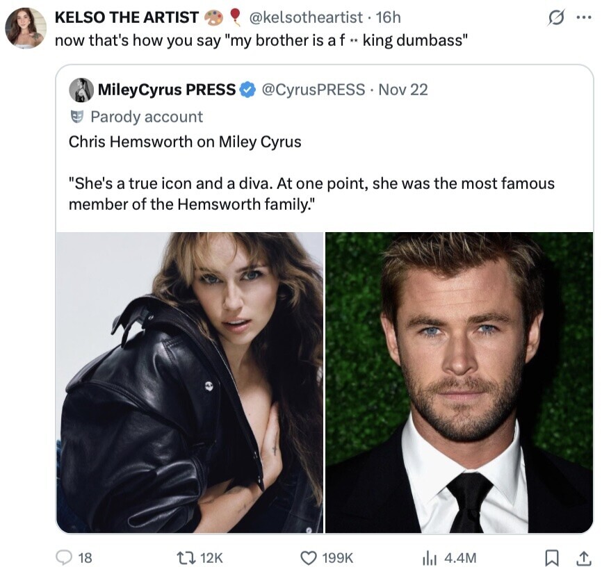 KELSO THE ARTIST @kelsotheartist . 16h s ... now that's how you say my brother is a f ** king dumbass MileyCyrus PRESS @CyrusPRESS Nov 22 Parody account Chris Hemsworth on Miley Cyrus She's a true icon and a diva. At one point, she was the most famous member of the Hemsworth family. 18 12K 199K 4.4M 