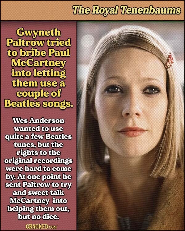 The Royal Tenenbaums Gwyneth Paltrow tried to bribe Paul McCartney into letting them use a couple of Beatles songs. Wes Anderson wanted to use quite a few Beatles tunes, but the rights to the original recordings were hard to come by. At one point he sent Paltrow to try and sweet talk McCartney into helping them out, but no dice. CRACKED.COM