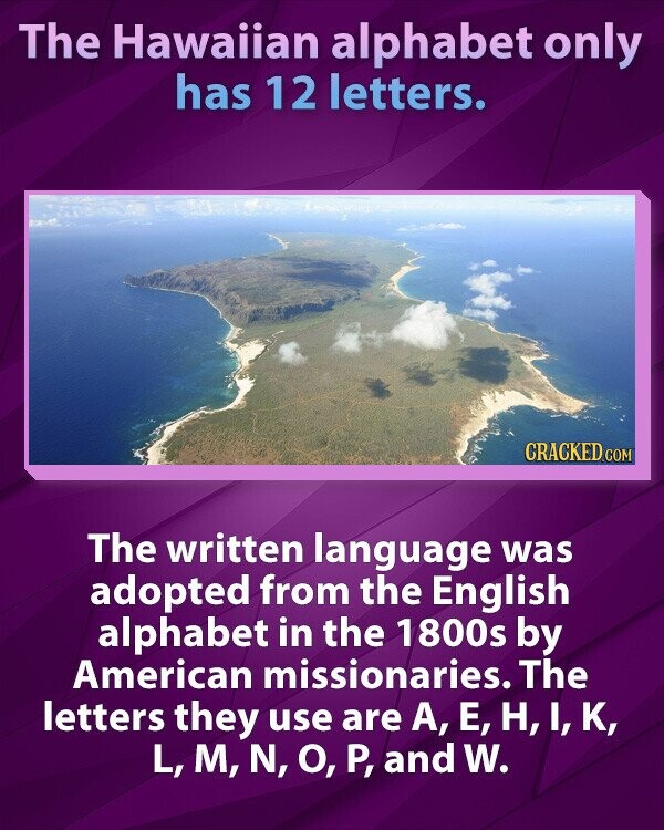The Hawaiian alphabet only has 12 letters. CRACKED.COM The written language was adopted from the English alphabet in the 1800s by American missionaries. The letters they use are A, Е, H,I,K, L, M, N, О, P, and W.