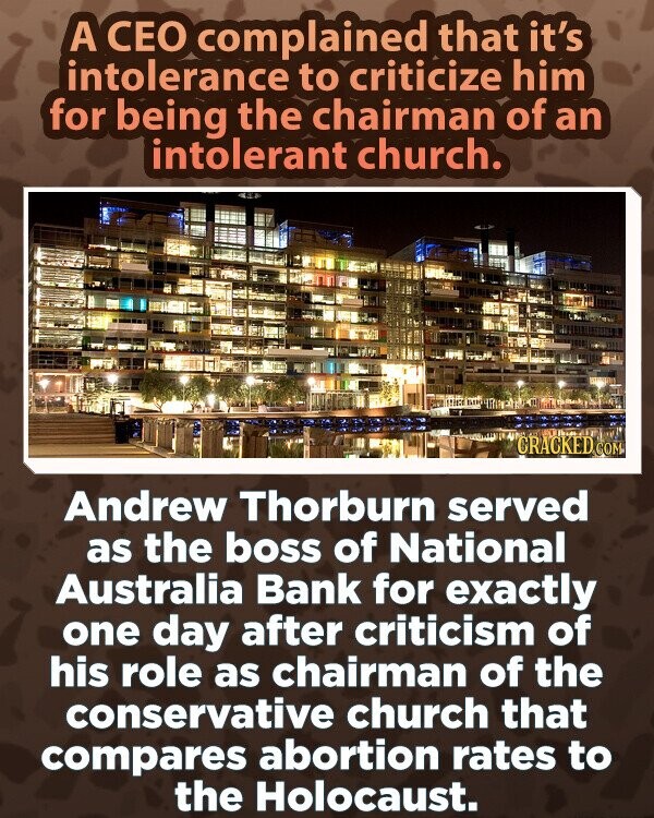 A CEO complained that it's intolerance to criticize him for being the chairman of an intolerant church. CRACKED.COM Andrew Thorburn served as the boss of National Australia Bank for exactly one day after criticism of his role as chairman of the conservative church that compares abortion rates to the Holocaust.