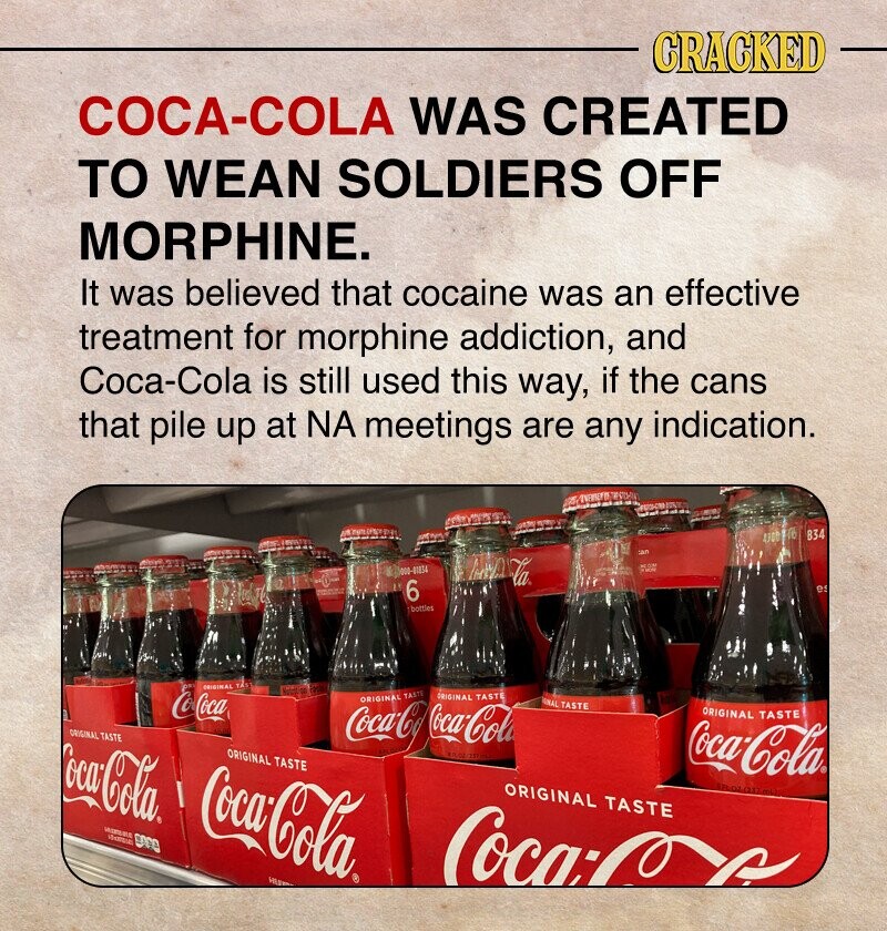 CRACKED COCA-COLA WAS CREATED TO WEAN SOLDIERS OFF MORPHINE. It was believed that cocaine was an effective treatment for morphine addiction, and Coca-Cola is still used this way, if the cans that pile up at NA meetings are any indication. a UNDER 4300 17 834 an D un 000-01154 6 es bottles ORIGINAL TAS Not a CocoCoca ORIGINAL TASTE ORIGINAL TASTE Coca-Coca-Cola NAL TASTE ORIGINAL TASTE ORIGINAL TASTE ORIGINAL TASTE Coca-Cola Coca-Cola pre Coca-Cola ORIGINAL TASTE ml - Womena VILE Coca:
