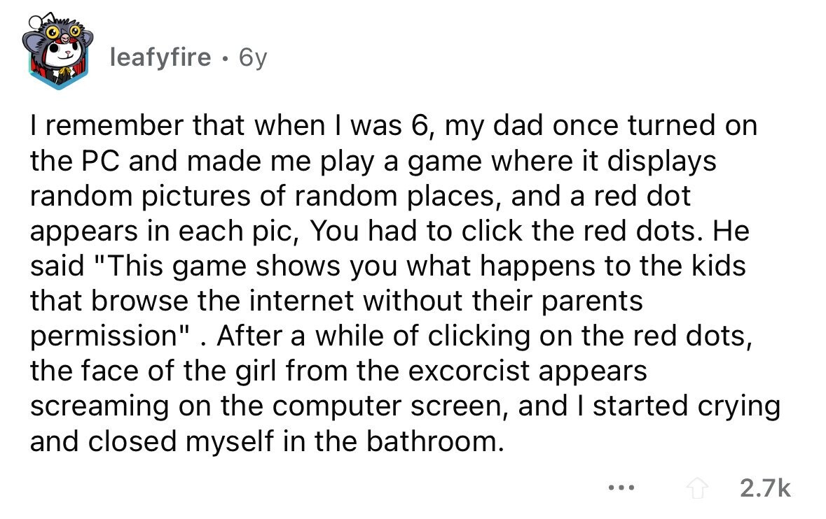leafyfire . 6y I remember that when I was 6, my dad once turned on the PC and made me play a game where it displays random pictures of random places, and a red dot appears in each pic, You had to click the red dots. Не said This game shows you what happens to the kids that browse the internet without their parents permission . After a while of clicking on the red dots, the face of the girl from the excorcist appears screaming on the computer screen, and I started crying and closed myself in the bathroom. ... 2.7k