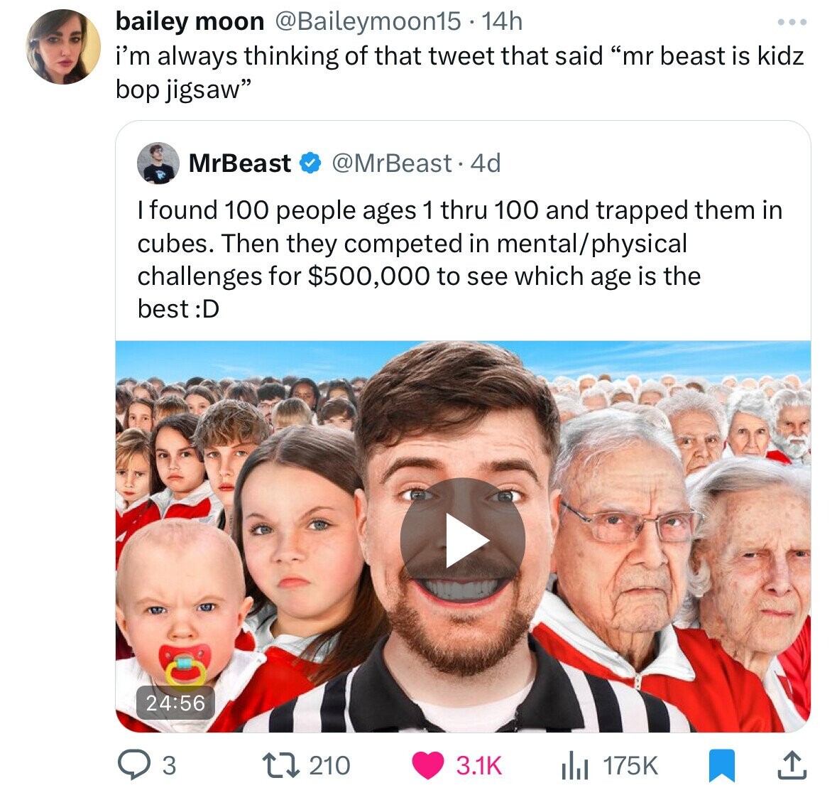 bailey moon @Baileymoon15 14h i'm always thinking of that tweet that said mr beast is kidz bop jigsaw MrBeast @MrBeast. 4d I found 100 people ages 1 thru 100 and trapped them in cubes. Then they competed in mental/physical challenges for $500,000 to see which age is the best t :D 24:56 3 210 3.1K 175K