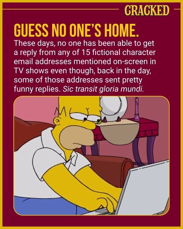 CRACKED GUESS NO ONE'S HOME. These days, no one has been able to get a reply from any of 15 fictional character email addresses mentioned on-screen in TV shows even though, back in the day, some of those addresses sent pretty funny replies. Sic transit gloria mundi.
