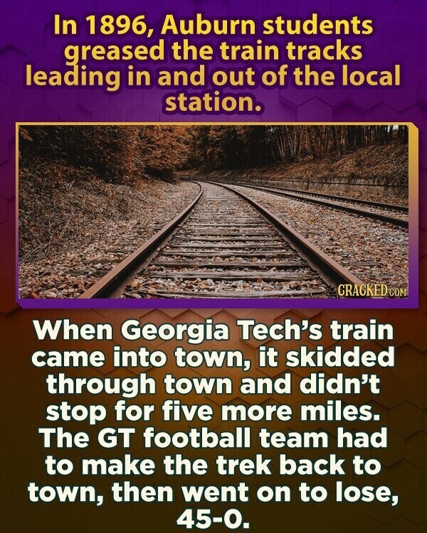In 1896, Auburn students greased the train tracks leading in and out of the local station. GRACKED COM When Georgia Tech's train came into town, it skidded through town and didn't stop for five more miles. The GT football team had to make the trek back to town, then went on to lose, 45-0.