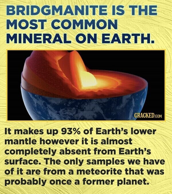 BRIDGMANITE IS THE MOST COMMON MINERAL ON EARTH. CRACKED.COM It makes up 93% of Earth's lower mantle however it is almost completely absent from Earth's surface. The only samples we have of it are from a meteorite that was probably once a former planet.