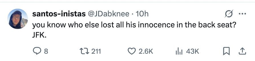 santos-inistas @JDabknee 10h ... you know who else lost all his innocence in the back seat? JFK. 8 211 2.6K 43K