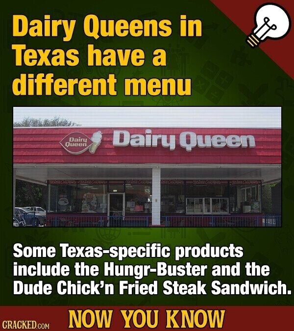 Dairy Queens in Texas have a different menu Dairy Queen Dairy Queen Some Texas-specific products include the Hungr-Buster and the Dude Chick'n Fried Steak Sandwich. NOW YOU KNOW CRACKED.COM
