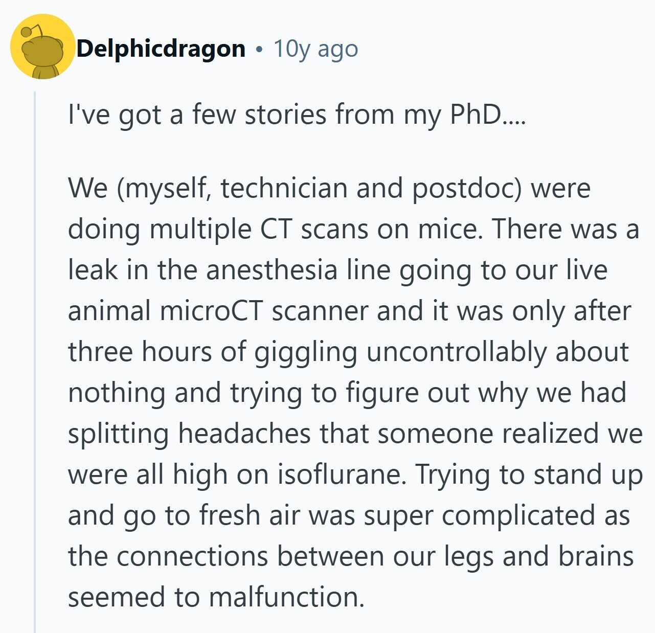 Delphicdragon 10y ago I've got a few stories from my PhD.... We (myself, technician and postdoc) were doing multiple CT scans on mice. There was a leak in the anesthesia line going to our live animal microCT scanner and it was only after three hours of giggling uncontrollably about nothing and trying to figure out why we had splitting headaches that someone realized we were all high on isoflurane. Trying to stand up and go to fresh air was super complicated as the connections between our legs and brains seemed to malfunction.