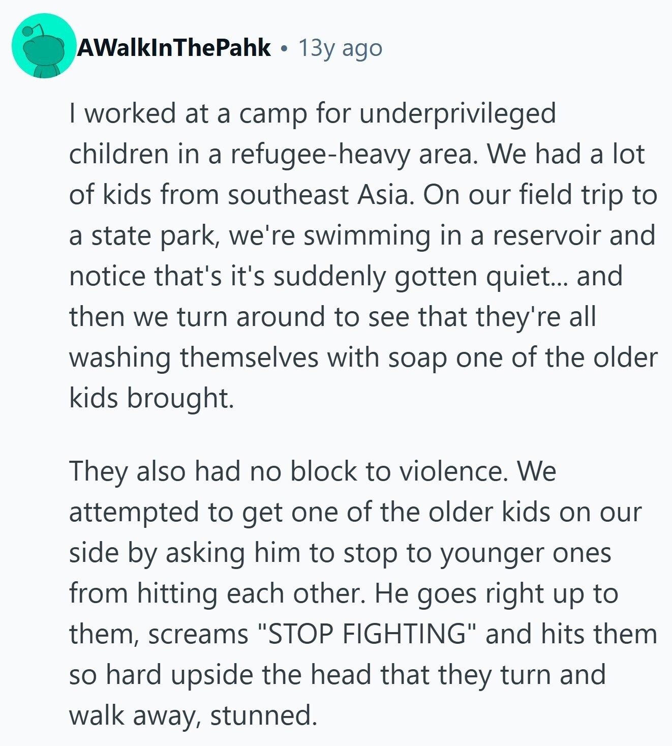 AWalkInThePahk 13y ago | worked at a camp for underprivileged children in a refugee-heavy area. We had a lot of kids from southeast Asia. On our field trip to a state park, we're swimming in a reservoir and notice that's it's suddenly gotten quiet... and then we turn around to see that they're all washing themselves with soap one of the older kids brought. They also had no block to violence. We attempted to get one of the older kids on our side by asking him to stop to younger ones from hitting each other. Не goes right up to
