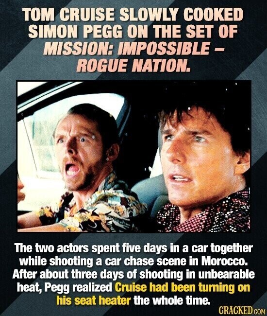 TOM CRUISE SLOWLY COOKED SIMON PEGG ON THE SET OF MISSION: IMPOSSIBLE - ROGUE NATION. The two actors spent five days in a car together while shooting a car chase scene in Morocco. After about three days of shooting in unbearable heat, Pegg realized Cruise had been turning on his seat heater the whole time. CRACKED.COM