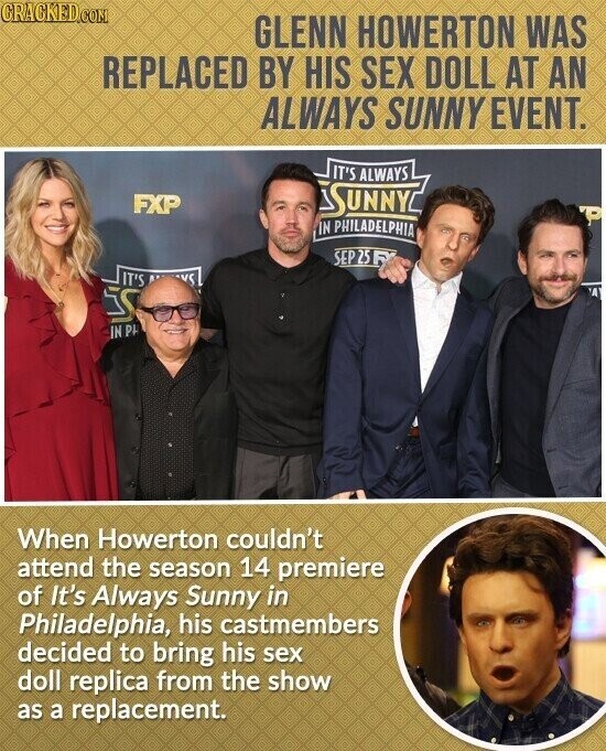 CRACKED.COM GLENN HOWERTON WAS REPLACED BY HIS SEX DOLL AT AN ALWAYS SUNNY EVENT. IT'S ALWAYS FXP SUNNY IN PHILADELPHIA SEP 25 : IT'S VC IN PH When Howerton couldn't attend the season 14 premiere of It's Always Sunny in Philadelphia, his castmembers decided to bring his sex doll replica from the show as a replacement.
