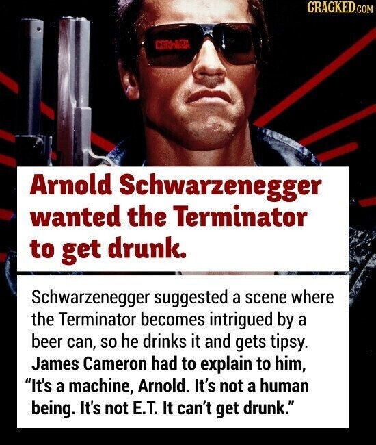 CRACKED.COM Arnold Schwarzenegger wanted the Terminator to get drunk. Schwarzenegger suggested a scene where the Terminator becomes intrigued by a beer can, so he drinks it and gets tipsy. James Cameron had to explain to him, It's a machine, Arnold. It's not a human being. It's not E.T. It can't get drunk.