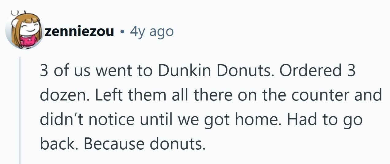 zenniezou . 4y ago 3 of us went to Dunkin Donuts. Ordered 3 dozen. Left them all there on the counter and didn't notice until we got home. Had to go back. Because donuts. 