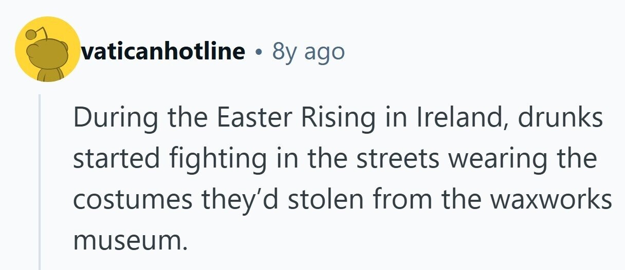 vaticanhotline . 8y ago During the Easter Rising in Ireland, drunks started fighting in the streets wearing the costumes they'd stolen from the waxworks museum.