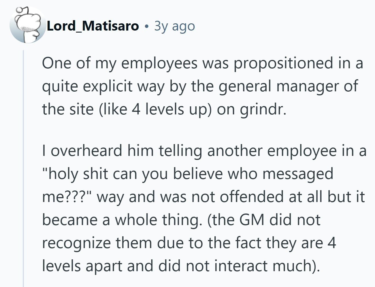 Lord_Matisaro Зу ago One of my employees was propositioned in a quite explicit way by the general manager of the site (like 4 levels up) on grindr. I overheard him telling another employee in a holy shit can you believe who messaged me??? way and was not offended at all but it became a whole thing. (the GM did not recognize them due to the fact they are 4 levels apart and did not interact much).