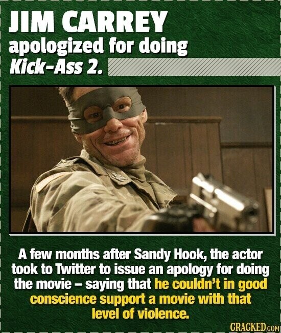 JIM CARREY apologized for doing Kick-Ass 2. A few months after Sandy Hook, the actor took to Twitter to issue an apology for doing the movie-saying that he couldn't in good conscience support a movie with that level of violence. CRACKED.COM