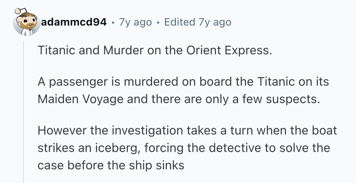 adammcd94 . 7y ago Edited 7y ago Titanic and Murder on the Orient Express. A passenger is murdered on board the Titanic on its Maiden Voyage and there are only a few suspects. However the investigation takes a turn when the boat strikes an iceberg, forcing the detective to solve the case before the ship sinks