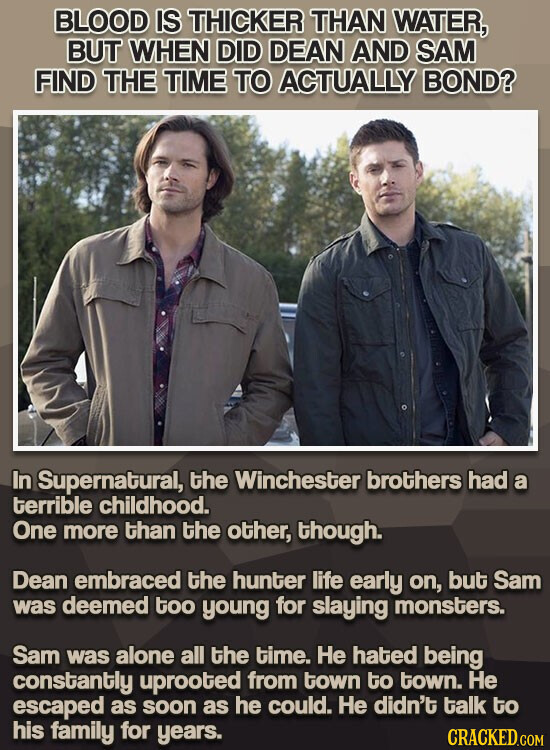 BLOOD IS THICKER THAN WATER, BUT WHEN DID DEAN AND SAM FIND THE TIME TO ACTUALLY BOND? In Supernatural, the Winchester brothers had a terrible childhood. One more than the other, though. Dean embraced the hunter life early on, but Sam was deemed too young for slaying monsters. Sam was alone all the time. Не hated being constantly uprooted from town to town. Не escaped as soon as he could. Не didn't talk to his family for years. CRACKED.COM