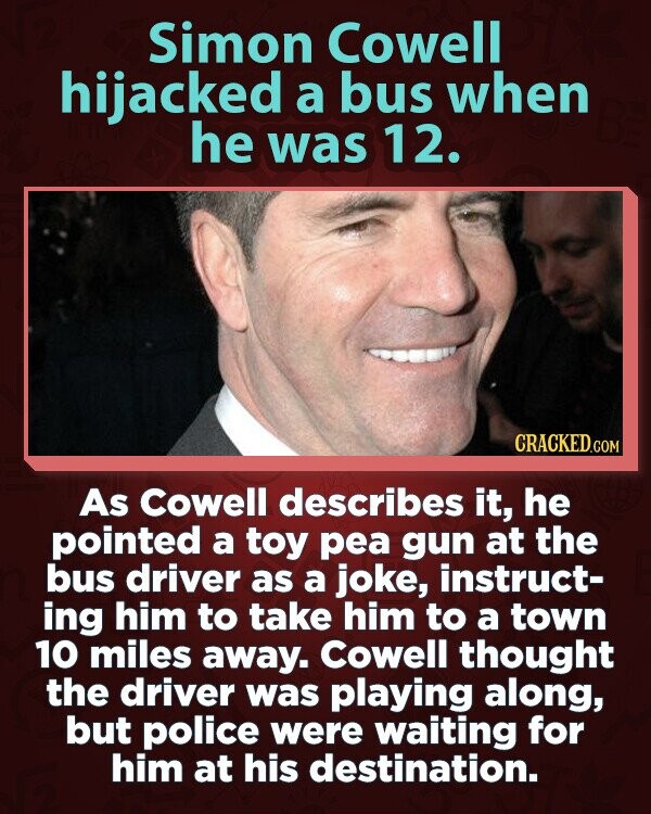 Simon Cowell hijacked a bus when he was 12. CRACKED.COM As Cowell describes it, he pointed a toy pea gun at the bus driver as a joke, instruct- ing him to take him to a town 10 miles away. Cowell thought the driver was playing along, but police were waiting for him at his destination.