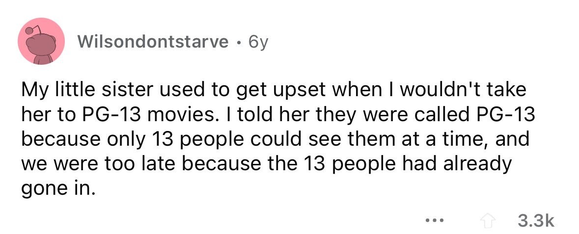 Wilsondontstarve . 6y My little sister used to get upset when I wouldn't take her to PG-13 movies. I told her they were called PG-13 because only 13 people could see them at a time, and we were too late because the 13 people had already gone in. ... 3.3k