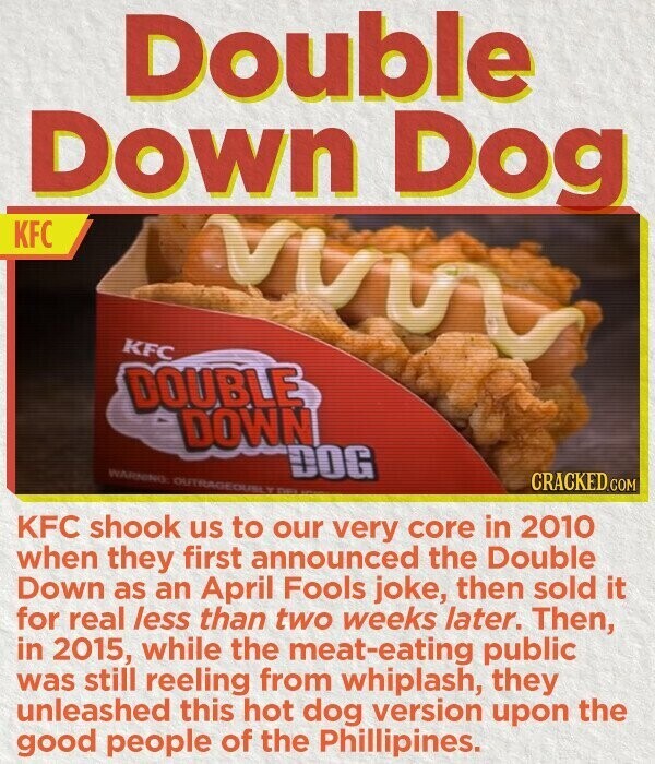 Double Down Dog KFC KFC DOUBLE DOWN WARNING OUTRAGEOUS Y DE DOG CRACKED.COM KFC shook us to our very core in 2010 when they first announced the Double Down as an April Fools joke, then sold it for real less than two weeks later. Then, in 2015, while the meat-eating public was still reeling from whiplash, they unleashed this hot dog version upon the good people of the Phillipines.