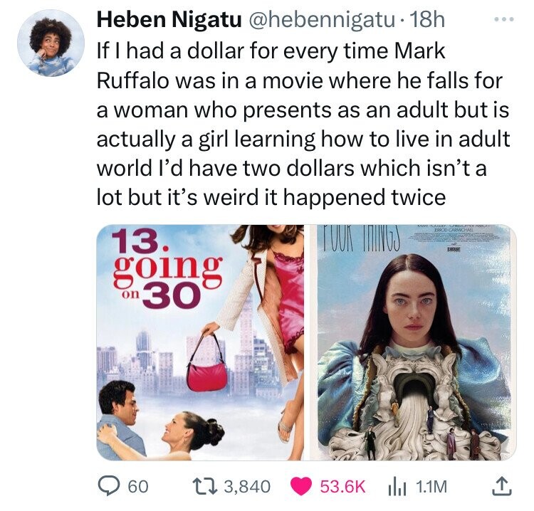 Heben Nigatu @hebennigatu 18h ... If I had a dollar for every time Mark Ruffalo was in a movie where he falls for a woman who presents as an adult but is actually a girl learning how to live in adult world I'd have two dollars which isn't a lot but it's weird it happened twice FOOK ISRCO CARMICHAEL 13. going on 30 60 3,840 53.6K 1.1M 