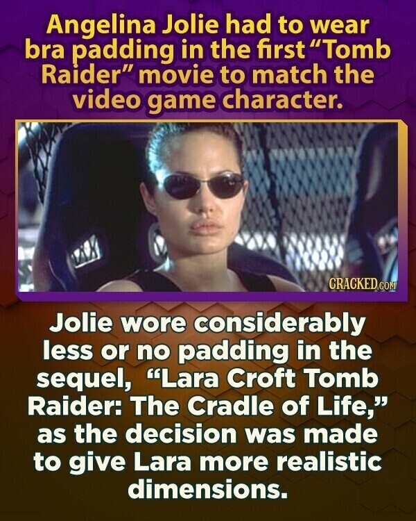 Angelina Jolie had to wear bra padding in the first Tomb Raider movie to match the video game character. CRACKED CON Jolie wore considerably less or no padding in the sequel, Lara Croft Tomb Raider: The Cradle of Life, as the decision was made to give Lara more realistic dimensions.