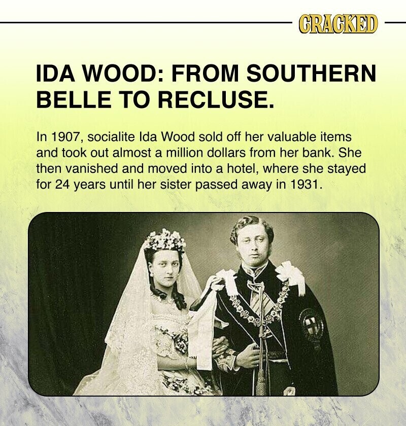 CRACKED IDA WOOD: FROM SOUTHERN BELLE TO RECLUSE. In 1907, socialite Ida Wood sold off her valuable items and took out almost a million dollars from her bank. She then vanished and moved into a hotel, where she stayed for 24 years until her sister passed away in 1931.