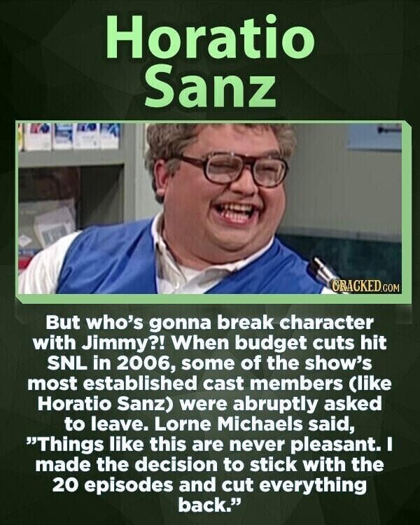 Horatio Sanz CRACKED.COM But who's gonna break character with Jimmy?! When budget cuts hit SNL in 2006, some of the show's most established cast members (like Horatio Sanz) were abruptly asked to leave. Lorne Michaels said, Things like this are never pleasant. I made the decision to stick with the 20 episodes and cut everything back.