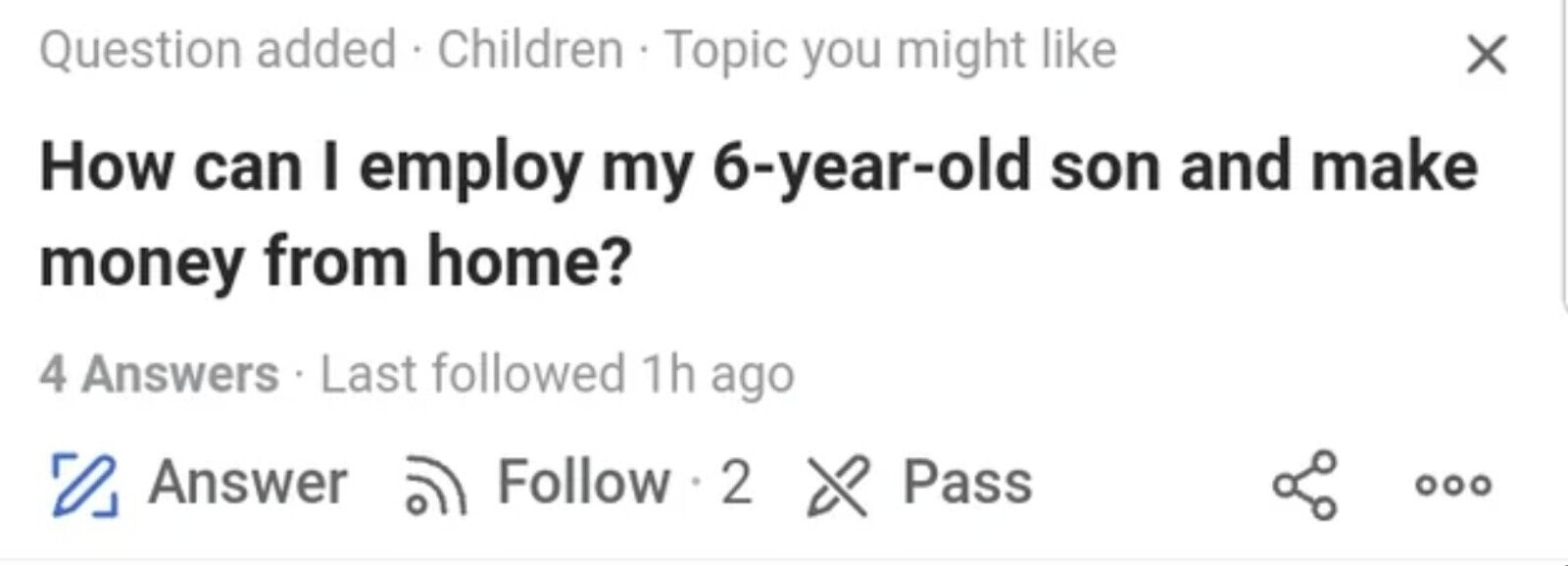 Question added . Children Topic you might like X How can I employ my 6-year-old son and make money from home? 4 Answers - Last followed 1h ago Follow 2 Answer & Pass