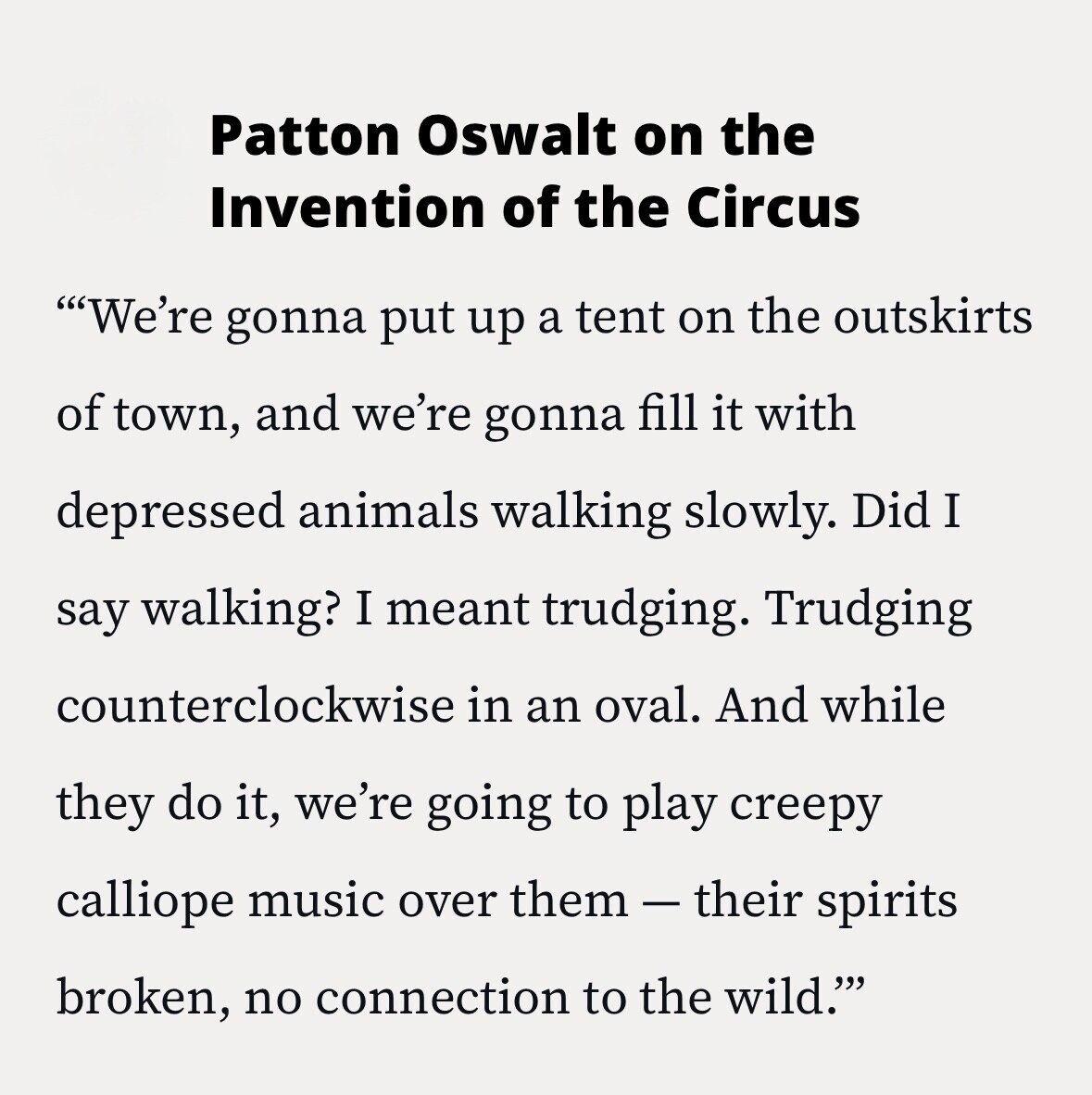 Patton Oswalt on the Invention of the Circus We're gonna put up a tent on the outskirts of town, and we're gonna fill it with depressed animals walking slowly. Did I say walking? I meant trudging. Trudging counterclockwise in an oval. And while they do it, we're going to play creepy calliope music over them-their spirits broken, no connection to the wild.'''