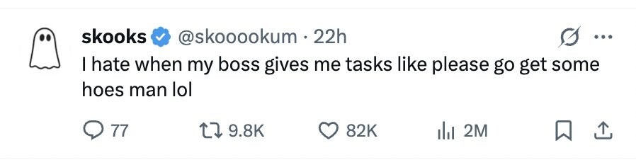skooks @skooookum 22h I hate when my boss gives me tasks like please go get some hoes man lol 77 9.8K 82K 2M