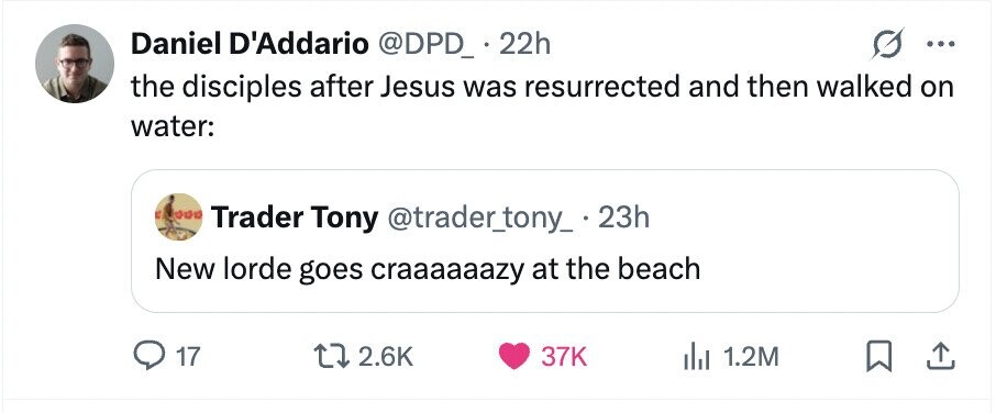Daniel D'Addario @DPD_ 22h ... the disciples after Jesus was resurrected and then walked on water: Trader Tony @trader_tony_ 23h New lorde goes craaaaaazy at the beach 17 2.6K 37K 1.2M