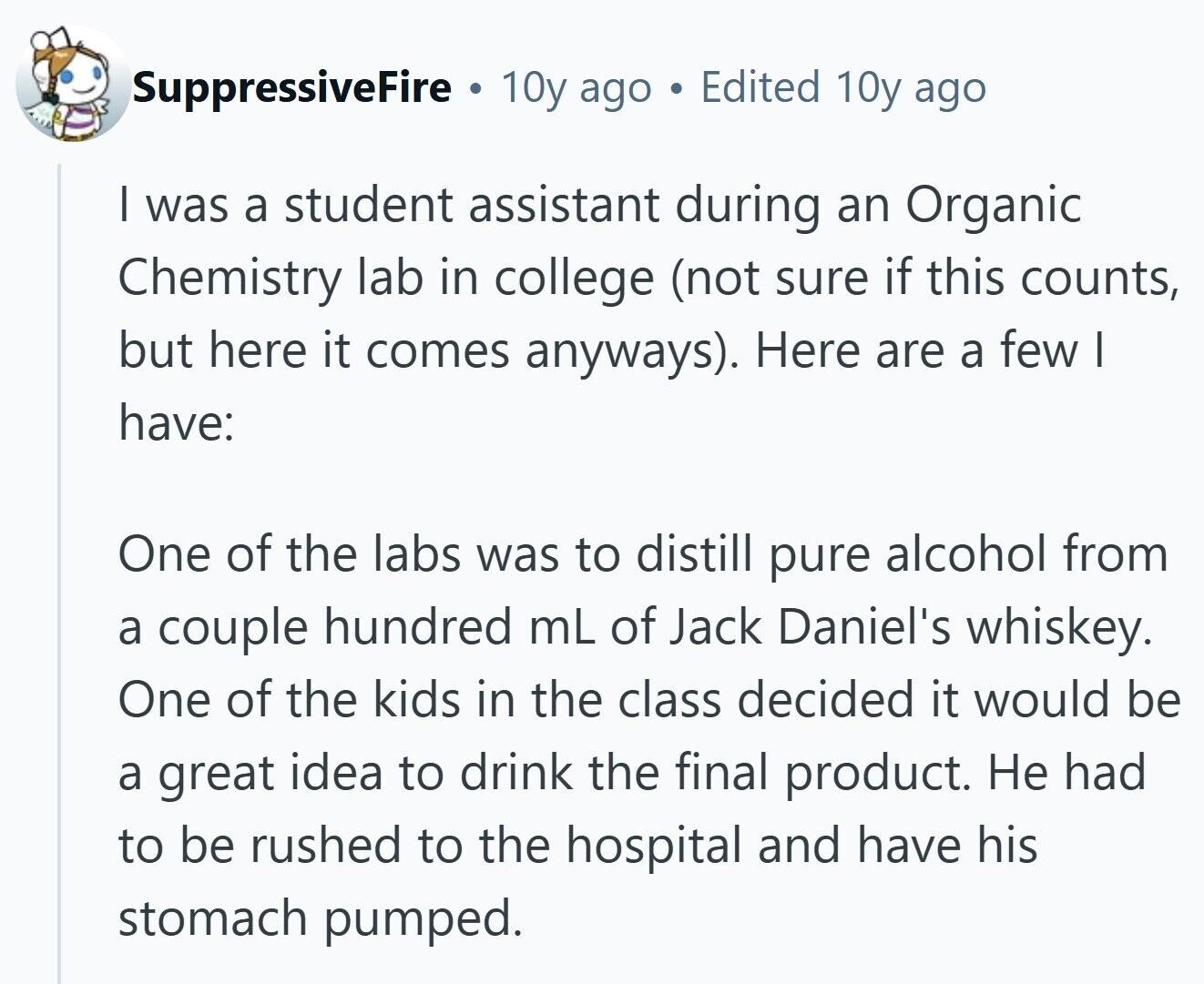 SuppressiveFire . 10y ago Edited 10y ago | was a student assistant during an Organic Chemistry lab in college (not sure if this counts, but here it comes anyways). Here are a few I have: One of the labs was to distill pure alcohol from a couple hundred mL of Jack Daniel's whiskey. One of the kids in the class decided it would be a great idea to drink the final product. Не had to be rushed to the hospital and have his stomach pumped.
