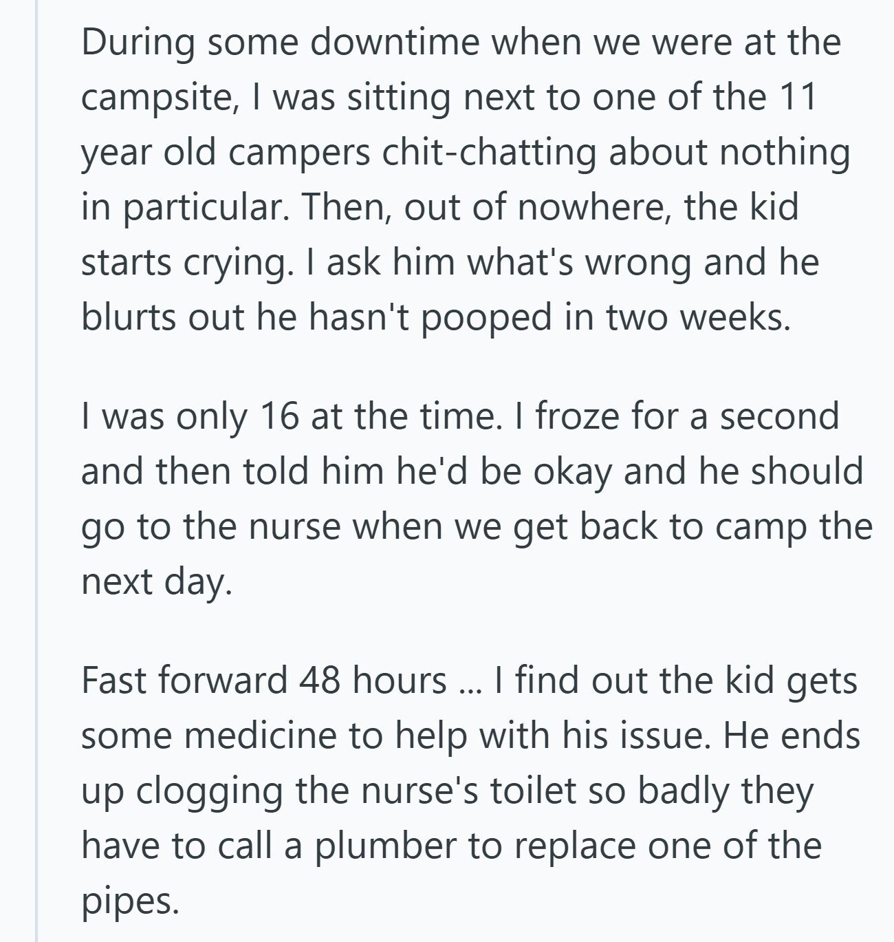 During some downtime when we were at the campsite, I was sitting next to one of the 11 year old campers chit-chatting about nothing in particular. Then, out of nowhere, the kid starts crying. I ask him what's wrong and he blurts out he hasn't pooped in two weeks. I was only 16 at the time. I froze for a second and then told him he'd be okay and he should go to the nurse when we get back to camp the next day. Fast forward 48 hours ... I find out the kid gets some medicine to help with