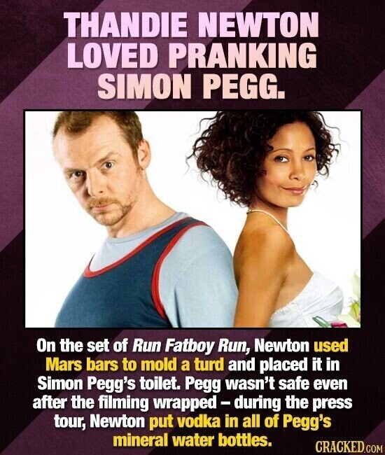 THANDIE NEWTON LOVED PRANKING SIMON PEGG. On the set of Run Fatboy Run, Newton used Mars bars to mold a turd and placed it in Simon Pegg's toilet. Pegg wasn't safe even after the filming wrapped - during the press tour, Newton put vodka in all of Pegg's mineral water bottles. CRACKED.COM