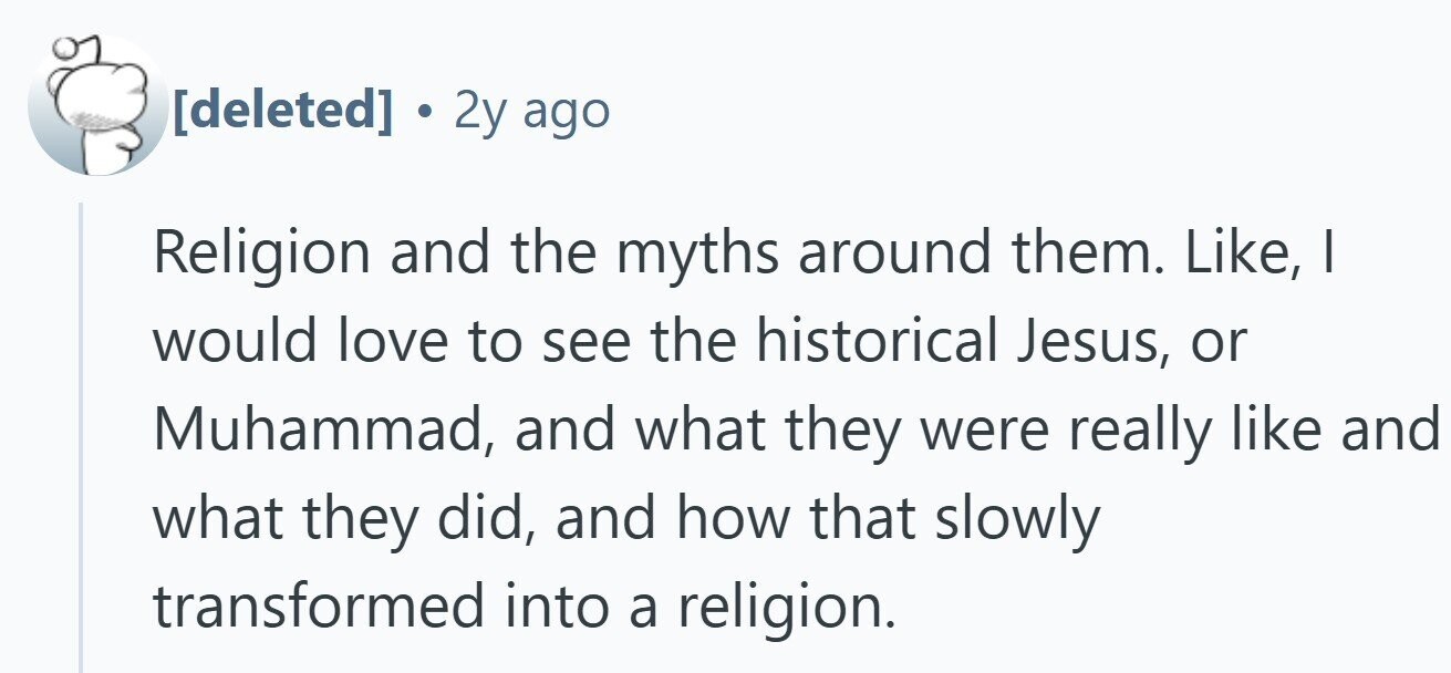 . 2y ago Religion and the myths around them. Like, I would love to see the historical Jesus, or Muhammad, and what they were really like and what they did, and how that slowly transformed into a religion.