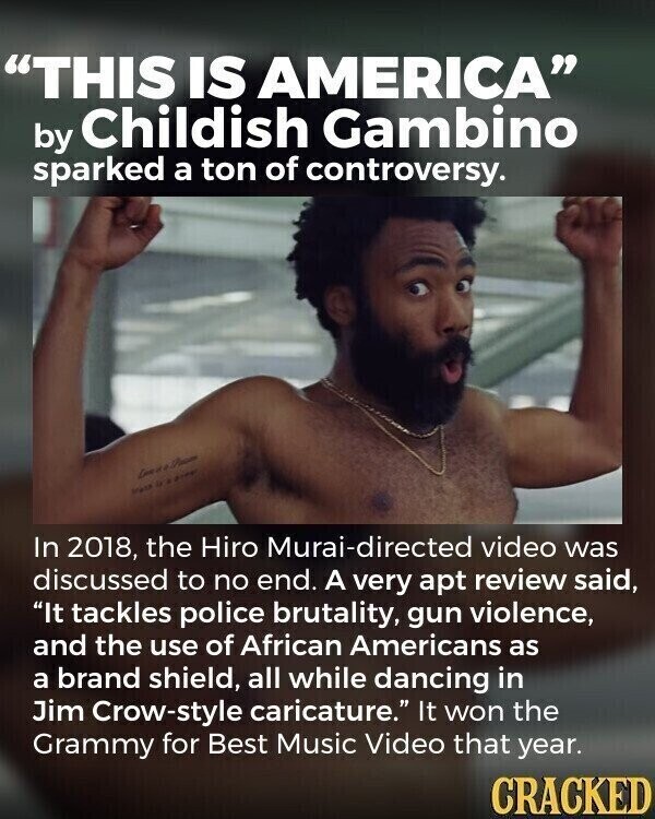 THIS IS AMERICA by Childish Gambino sparked a ton of controversy. - ي In 2018, the Hiro Murai-directed video was discussed to no end. A very apt review said, It tackles police brutality, gun violence, and the use of African Americans as a brand shield, all while dancing in Jim Crow-style caricature. It won the Grammy for Best Music Video that year. CRACKED
