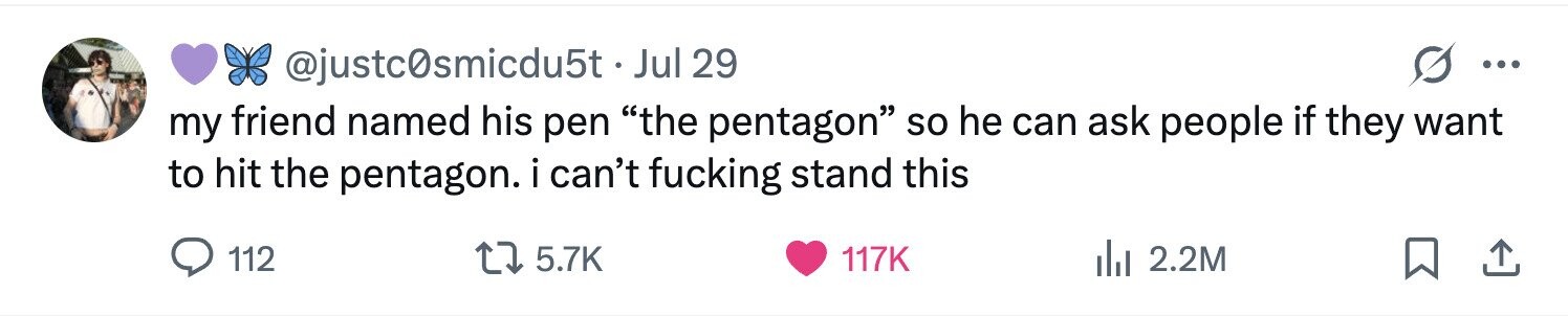 @justc0smicdu5t.J Jul 29 ... my friend named his pen the pentagon so he can ask people if they want to hit the pentagon. i can't fucking stand this 112 5.7K 117K 2.2M 