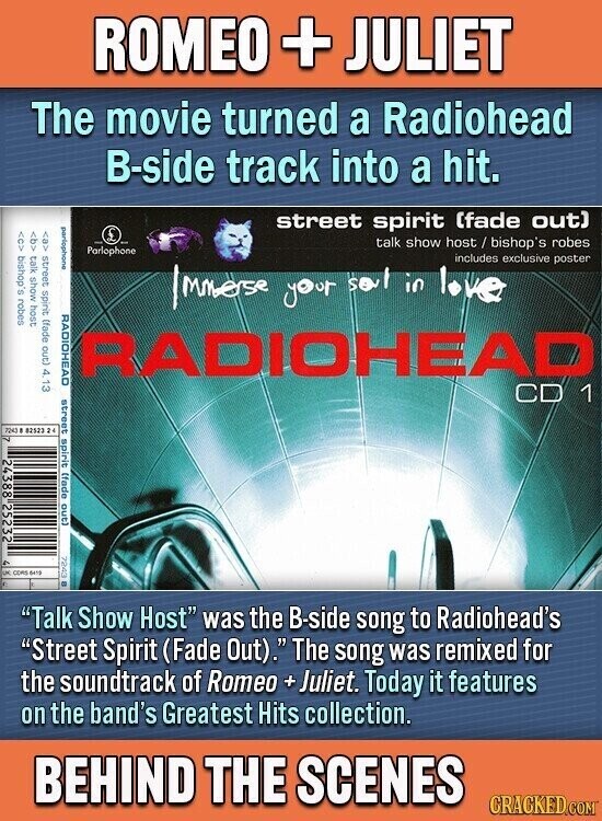 ROMEO + JULIET The movie turned a Radiohead B-side track into a hit. parlophone CAS street spirit (fade out) 4. 13 street spirit (fade out) talk show host / bishop's robes bishop's robes Parlophone talk show host includes exclusive poster Immerse your sol in love RADIOHEAD RADIOHEAD street spirit (fade out) CD 1 no #2523 24 7 24388 25232 - DK CORS 6410 - Talk Show Host was the B-side song to Radiohead's Street Spirit (Fade Out). The song was remixed for the soundtrack of Romeo + Juliet. Today it features on the band's Greatest Hits collection. BEHIND THE SCENES CRACKED.COM