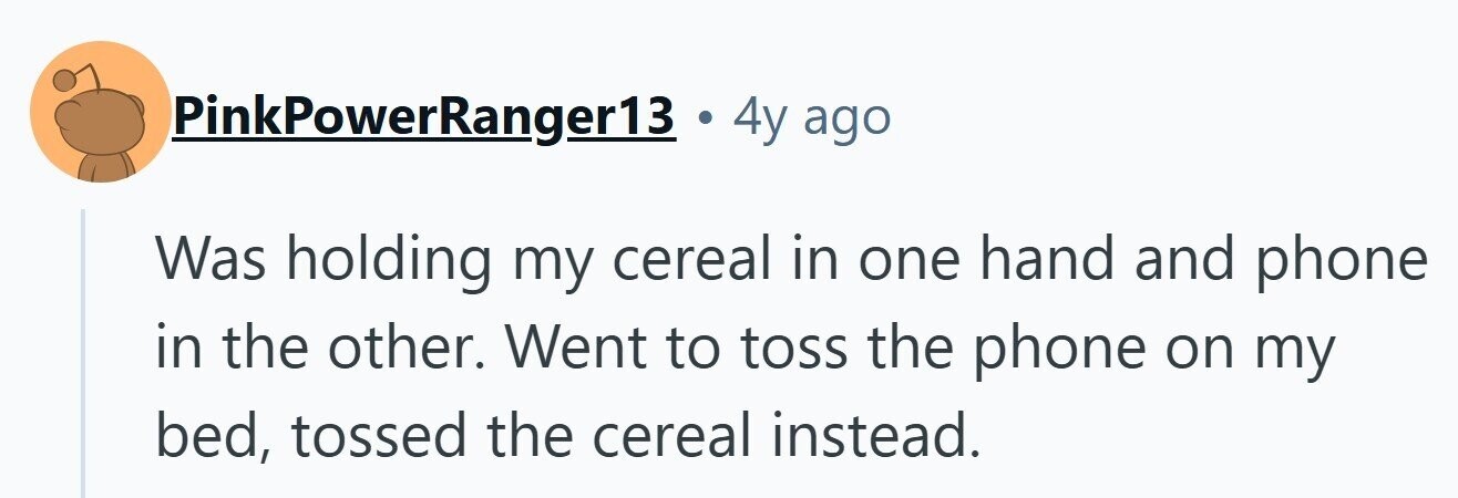 PinkPowerRanger13 . 4y ago Was holding my cereal in one hand and phone in the other. Went to toss the phone on my bed, tossed the cereal instead. 