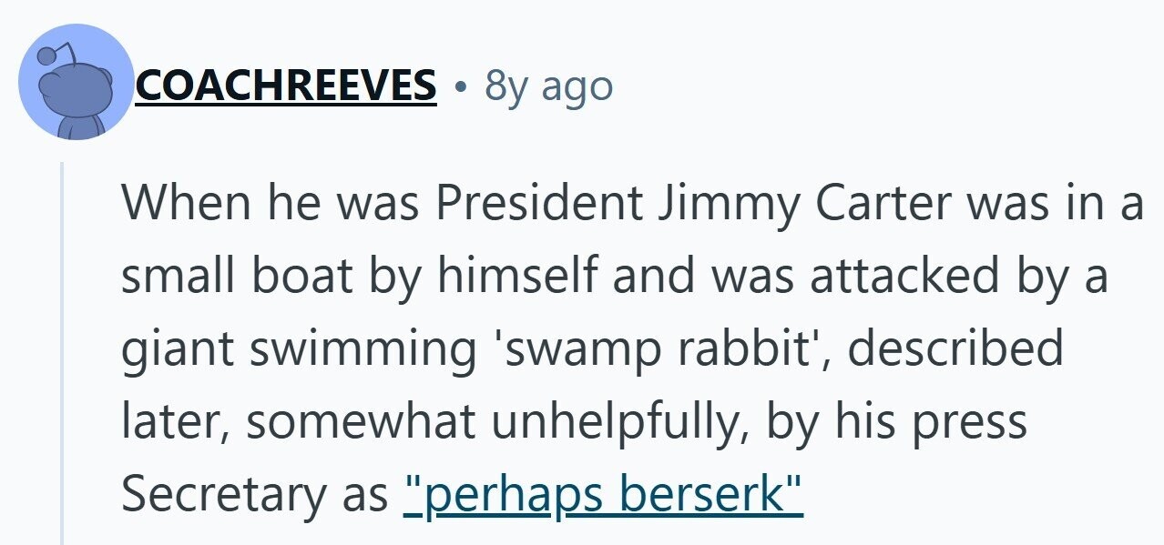 COACHREEVES 8y ago When he was President Jimmy Carter was in a small boat by himself and was attacked by a giant swimming 'swamp rabbit', described later, somewhat unhelpfully, by his press Secretary as perhaps berserk