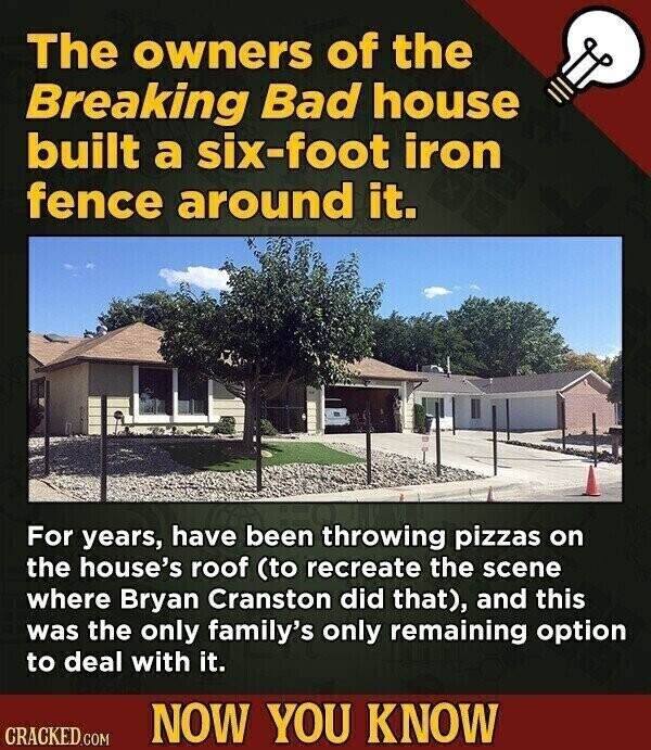 The owners of the Breaking Bad house built a six-foot iron fence around it. For years, have been throwing pizzas on the house's roof (to recreate the scene where Bryan Cranston did that), and this was the only family's only remaining option to deal with it. NOW YOU KNOW CRACKED.COM