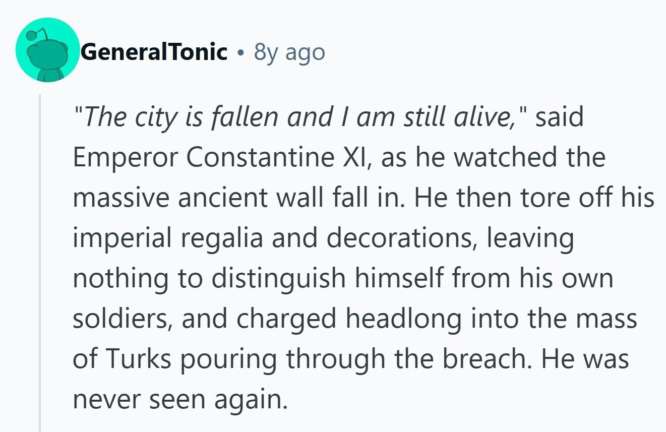 GeneralTonic 8y ago The city is fallen and / am still alive, 11 said Emperor Constantine XI, as he watched the massive ancient wall fall in. Не then tore off his imperial regalia and decorations, leaving nothing to distinguish himself from his own soldiers, and charged headlong into the mass of Turks pouring through the breach. Не was never seen again. 