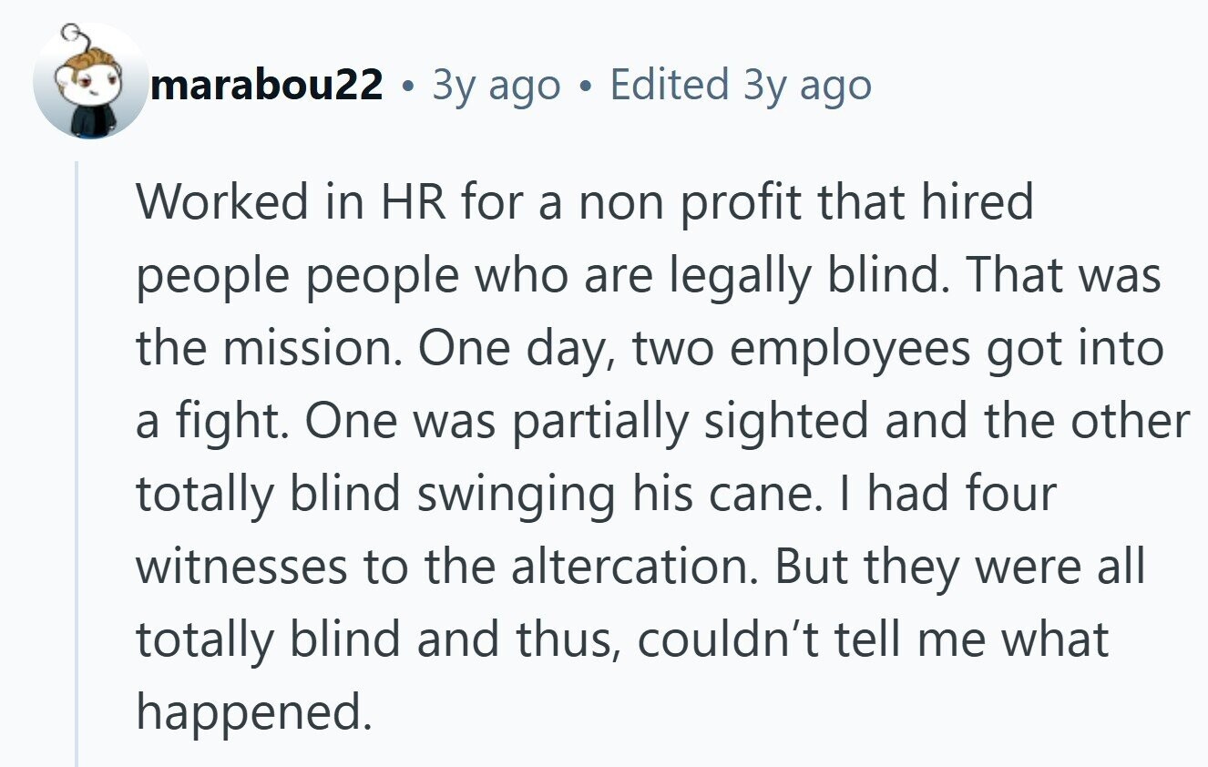 marabou22 . Зу ago Edited Зу ago Worked in HR for a non profit that hired people people who are legally blind. That was the mission. One day, two employees got into a fight. One was partially sighted and the other totally blind swinging his cane. I had four witnesses to the altercation. But they were all totally blind and thus, couldn't tell me what happened.