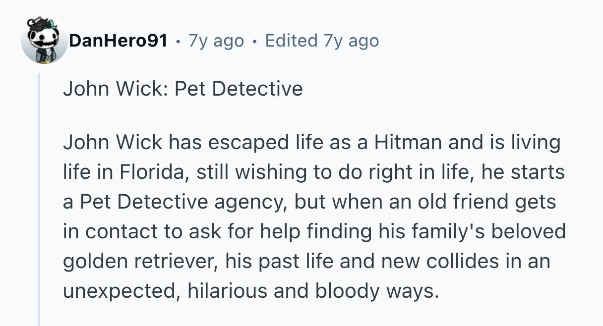 DanHero91 . 7y ago . Edited 7y ago John Wick: Pet Detective John Wick has escaped life as a Hitman and is living life in Florida, still wishing to do right in life, he starts a Pet Detective agency, but when an old friend gets in contact to ask for help finding his family's beloved golden retriever, his past life and new collides in an unexpected, hilarious and bloody ways.