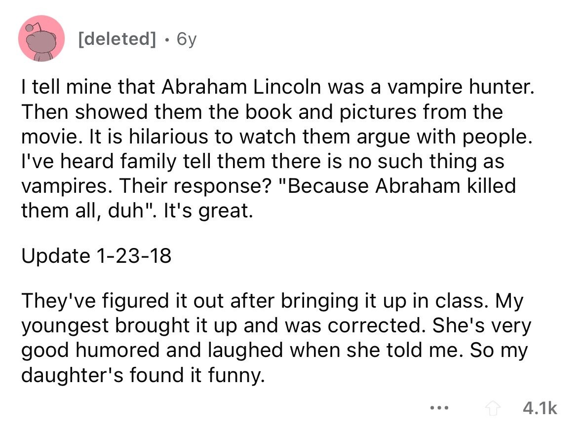 . 6y I tell mine that Abraham Lincoln was a vampire hunter. Then showed them the book and pictures from the movie. It is hilarious to watch them argue with people. I've heard family tell them there is no such thing as vampires. Their response? Because Abraham killed them all, duh. It's great. Update 1-23-18 They've figured it out after bringing it up in class. My youngest brought it up and was corrected. She's very good humored and laughed when she told me. So my daughter's found it funny. ... 4.1k