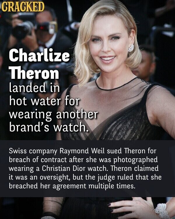 CRACKED Charlize Theron landed in hot water for wearing another brand's watch. Swiss company Raymond Weil sued Theron for breach of contract after she was photographed wearing a Christian Dior watch. Theron claimed it was an oversight, but the judge ruled that she breached her agreement multiple times.