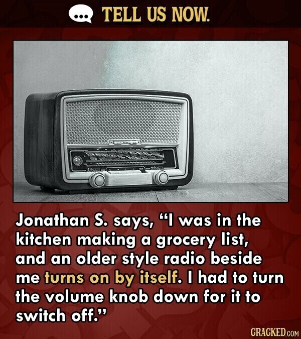 ... TELL US NOW. Jonathan S. says, I was in the kitchen making a grocery list, and an older style radio beside me turns on by itself. I had to turn the volume knob down for it to switch off. CRACKED.COM